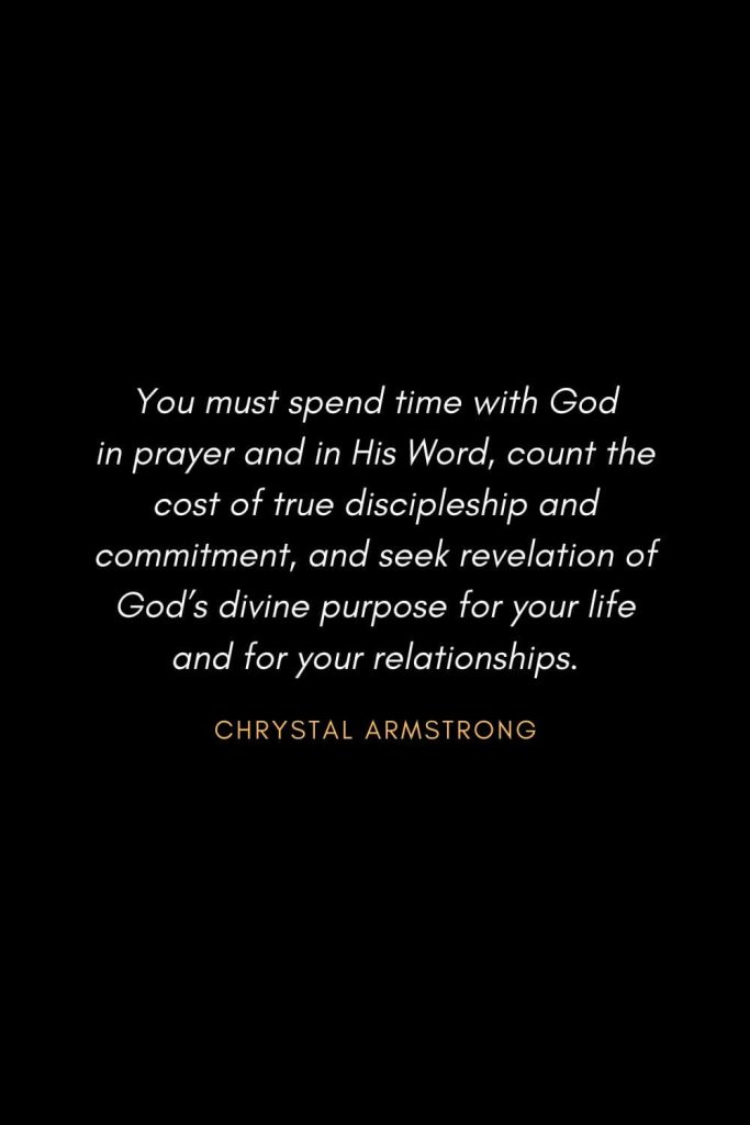 Inspirational Quotes about Life (50): You must spend time with God in prayer and in His Word, count the cost of true discipleship and commitment, and seek revelation of God’s divine purpose for your life and for your relationships. Chrystal Armstrong