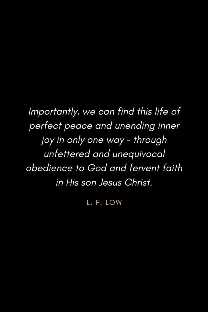 Inspirational Quotes about Life (51): Importantly, we can find this life of perfect peace and unending inner joy in only one way – through unfettered and unequivocal obedience to God and fervent faith in His son Jesus Christ. L. F. Low