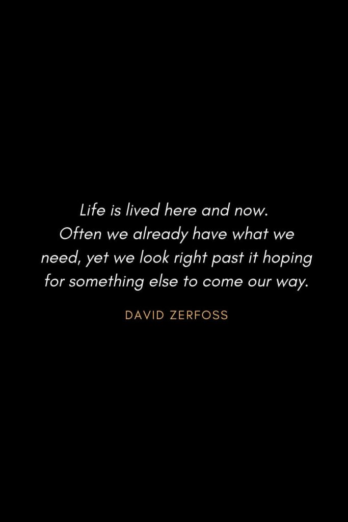 Inspirational Quotes about Life (52): Life is lived here and now. Often we already have what we need, yet we look right past it hoping for something else to come our way. David Zerfoss