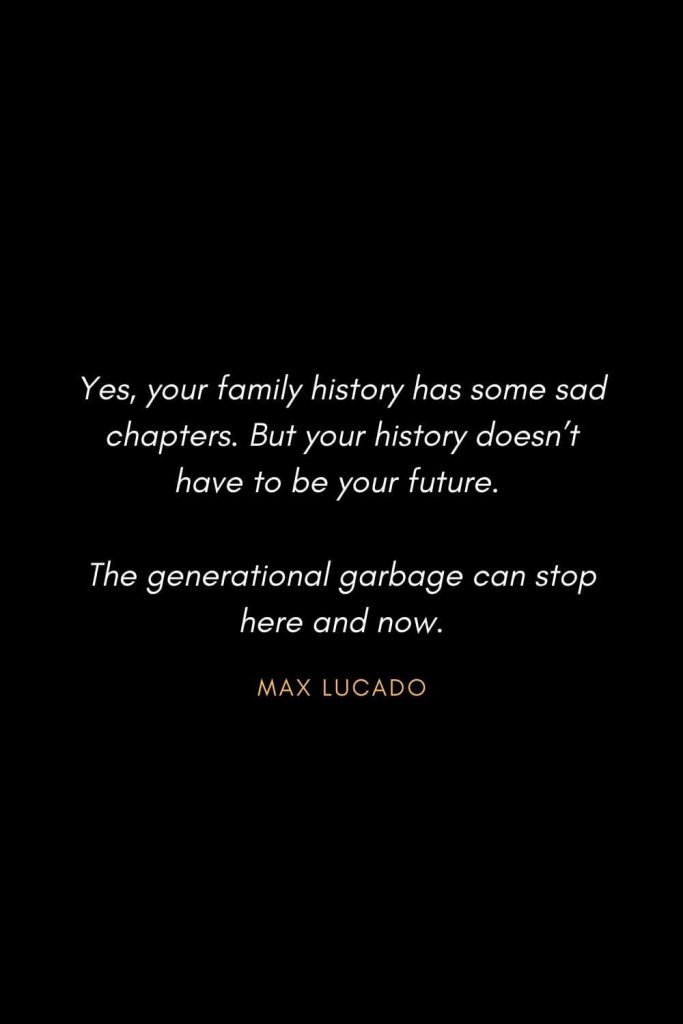 Inspirational Quotes about Life (57): Yes, your family history has some sad chapters. But your history doesn’t have to be your future. The generational garbage can stop here and now. Max Lucado