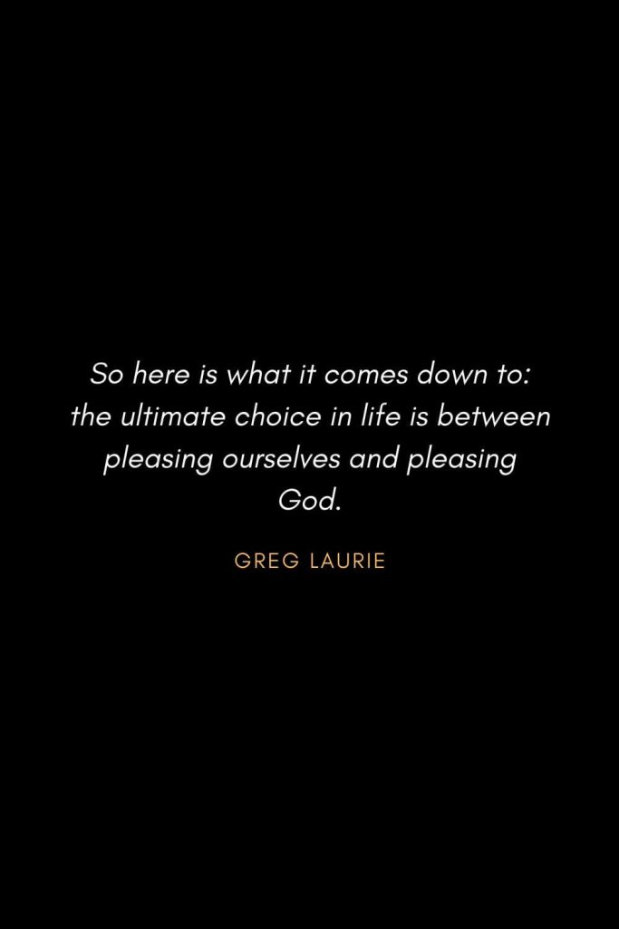 Inspirational Quotes about Life (61): So here is what it comes down to: the ultimate choice in life is between pleasing ourselves and pleasing God. Greg Laurie