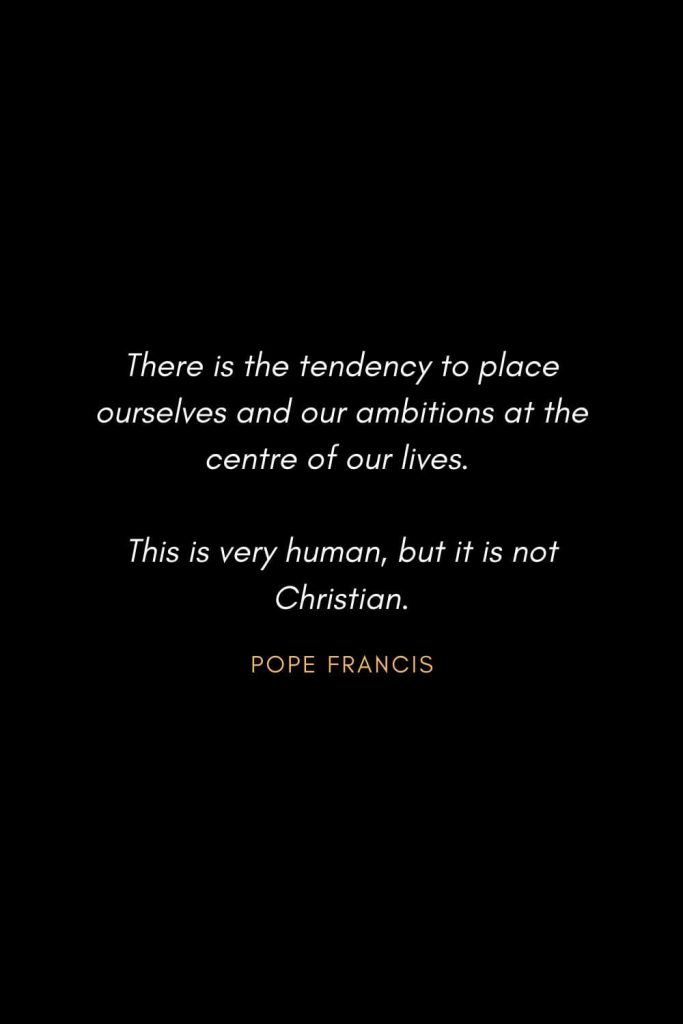 Inspirational Quotes about Life (62): There is the tendency to place ourselves and our ambitions at the centre of our lives. This is very human, but it is not Christian. Pope Francis