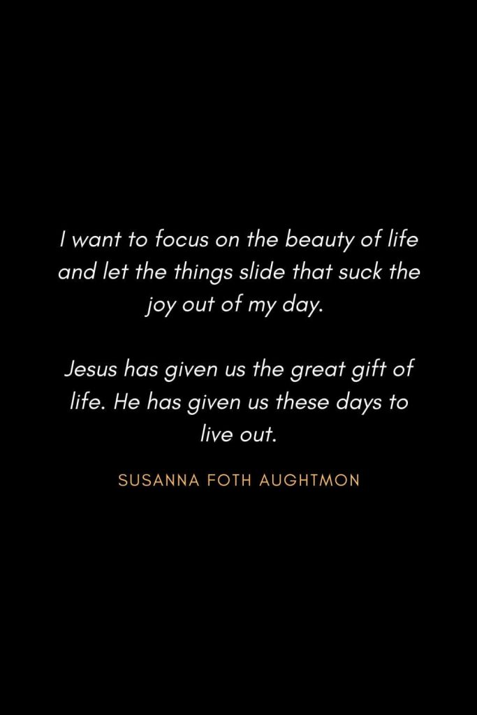 Inspirational Quotes about Life (63): I want to focus on the beauty of life and let the things slide that suck the joy out of my day. Jesus has given us the great gift of life. He has given us these days to live out. Susanna Foth Aughtmon