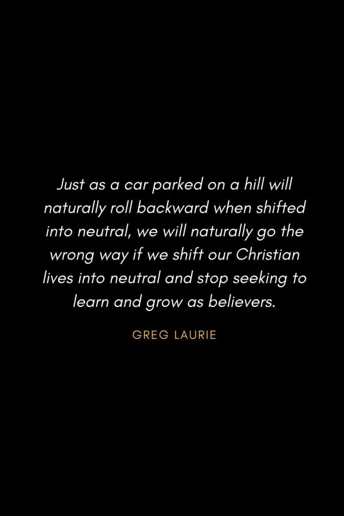 Inspirational Quotes about Life (74): Just as a car parked on a hill will naturally roll backward when shifted into neutral, we will naturally go the wrong way if we shift our Christian lives into neutral and stop seeking to learn and grow as believers. Greg Laurie