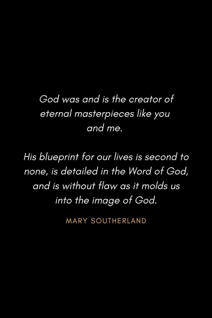 Inspirational Quotes about Life (76): God was and is the creator of eternal masterpieces like you and me. His blueprint for our lives is second to none, is detailed in the Word of God, and is without flaw as it molds us into the image of God. Mary Southerland