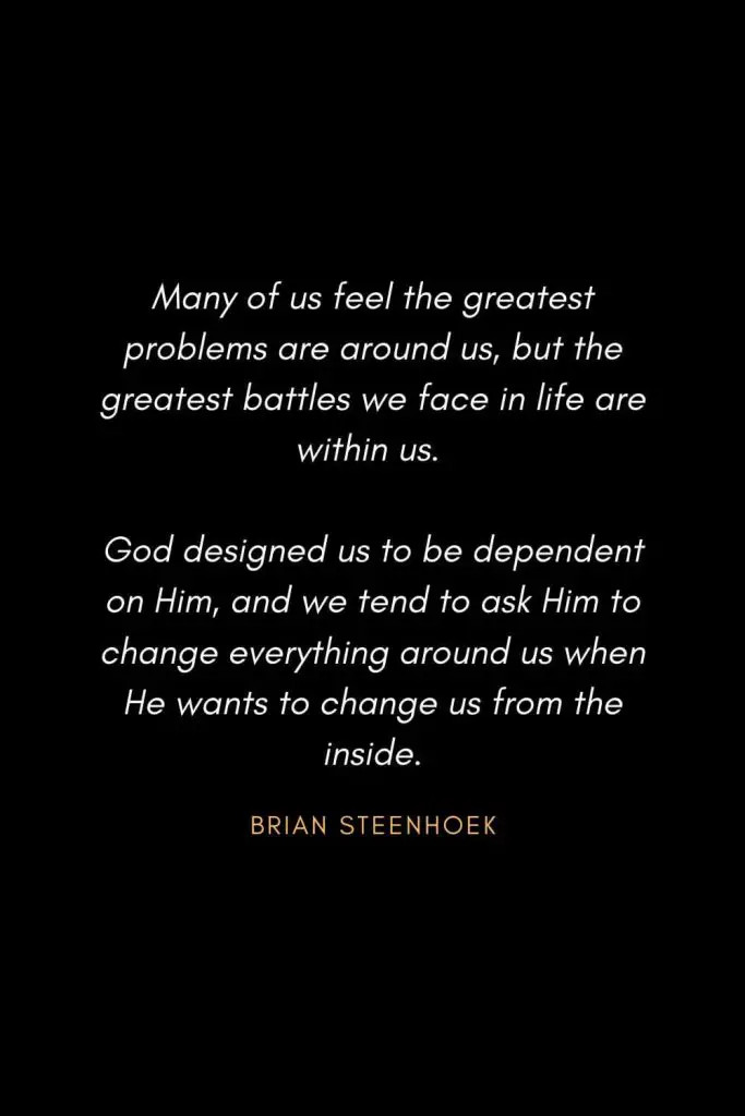 Inspirational Quotes about Life (78): Many of us feel the greatest problems are around us, but the greatest battles we face in life are within us. God designed us to be dependent on Him, and we tend to ask Him to change everything around us when He wants to change us from the inside. Brian Steenhoek