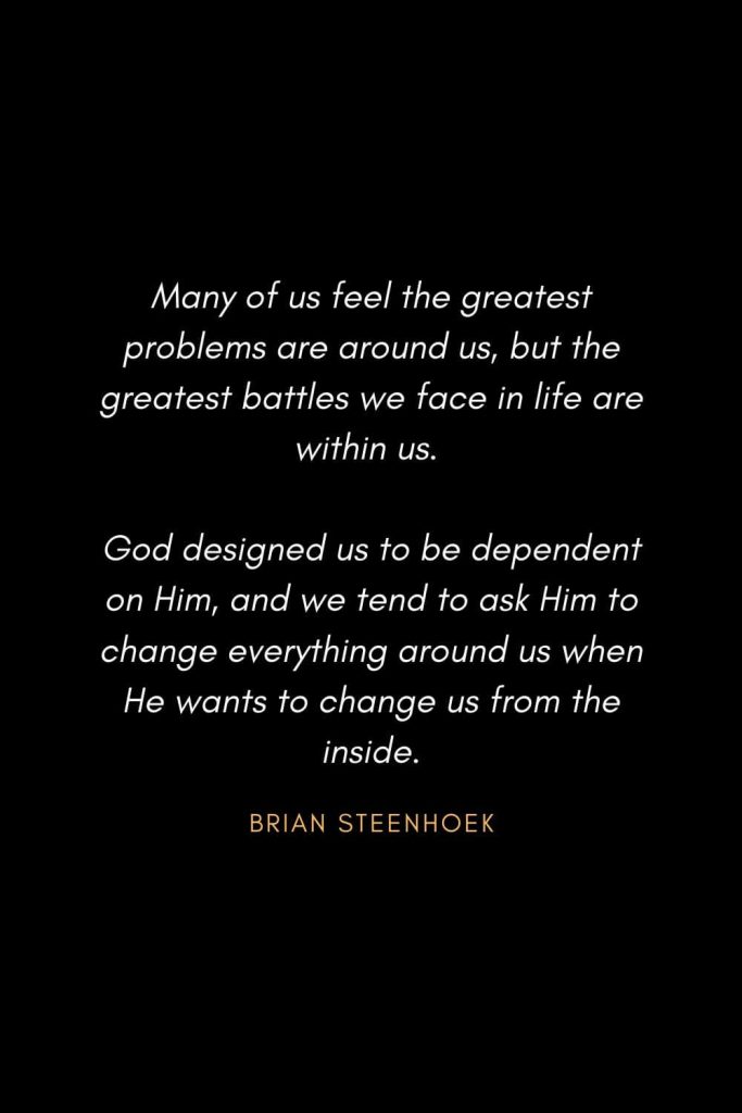 Inspirational Quotes about Life (78): Many of us feel the greatest problems are around us, but the greatest battles we face in life are within us. God designed us to be dependent on Him, and we tend to ask Him to change everything around us when He wants to change us from the inside. Brian Steenhoek