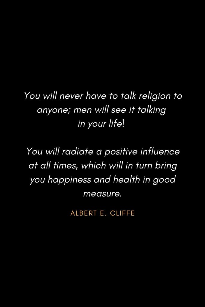 Inspirational Quotes about Life (79): You will never have to talk religion to anyone; men will see it talking in your life! You will radiate a positive influence at all times, which will in turn bring you happiness and health in good measure. Albert E. Cliffe