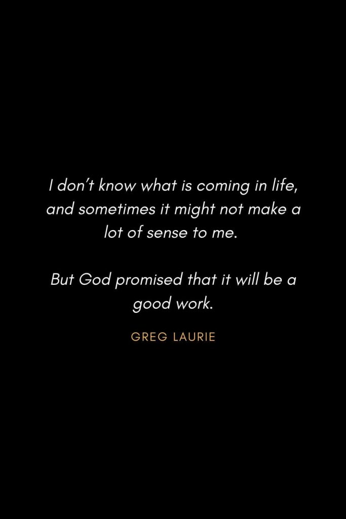 Inspirational Quotes about Life (83): I don't know what is coming in life, and sometimes it might not make a lot of sense to me. But God promised that it will be a good work. Greg Laurie