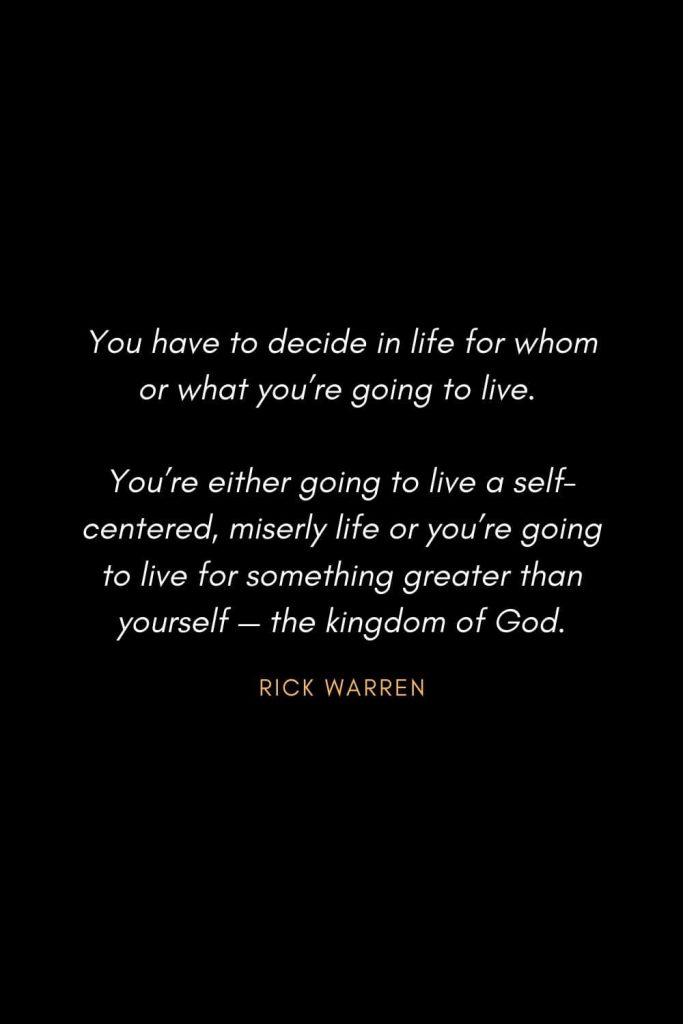 Inspirational Quotes about Life (85): You have to decide in life for whom or what you’re going to live. You’re either going to live a self-centered, miserly life or you’re going to live for something greater than yourself — the kingdom of God. Rick Warren