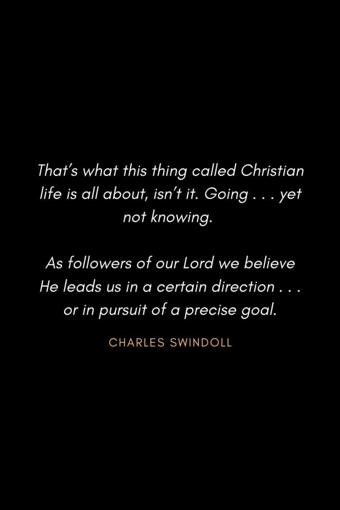 Inspirational Quotes about Life (9): That's what this thing called Christian life is all about, isn't it. Going . . . yet not knowing. As followers of our Lord we believe He leads us in a certain direction . . . or in pursuit of a precise goal. -Charles Swindoll