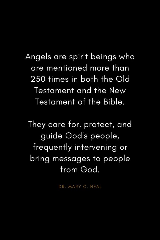 Mary C. Neal Quotes (1): Angels are spirit beings who are mentioned more than 250 times in both the Old Testament and the New Testament of the Bible. They care for, protect, and guide God's people, frequently intervening or bring messages to people from God.