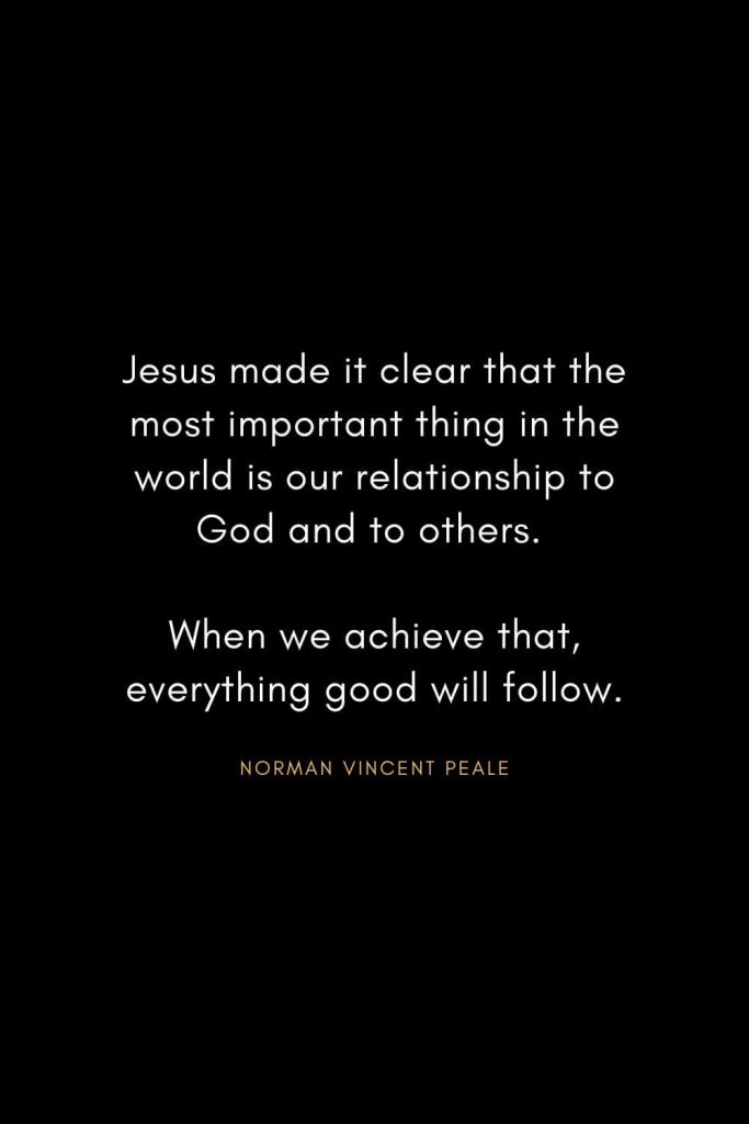 Norman Vincent Peale Quotes (15): Jesus made it clear that the most important thing in the world is our relationship to God and to others. When we achieve that, everything good will follow.