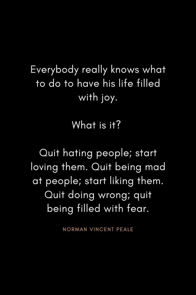 Norman Vincent Peale Quotes (18): Everybody really knows what to do to have his life filled with joy. What is it? Quit hating people; start loving them. Quit being mad at people; start liking them. Quit doing wrong; quit being filled with fear.