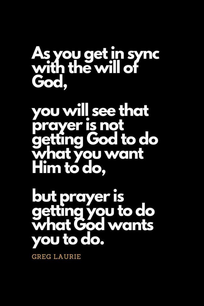 Prayer quotes (18): As you get in sync with the will of God, you will see that prayer is not getting God to do what you want Him to do, but prayer is getting you to do what God wants you to do. - Greg Laurie