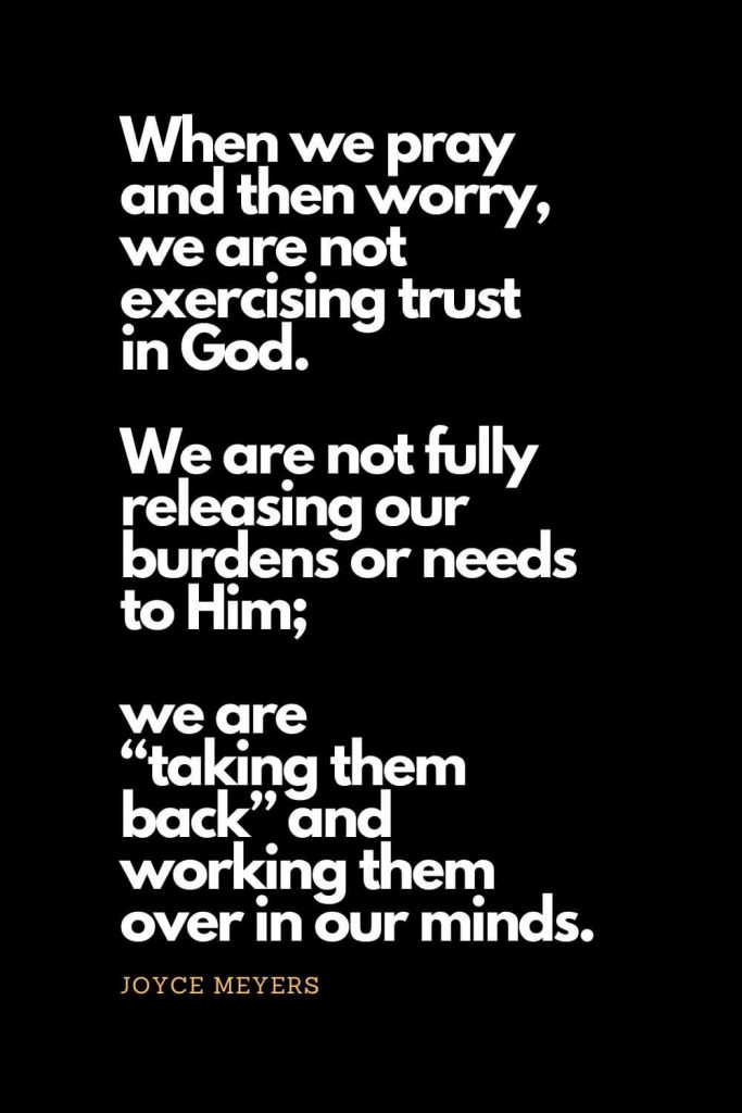 Prayer quotes (21): When we pray and then worry, we are not exercising trust in God. We are not fully releasing our burdens or needs to Him; we are "taking them back" and working them over in our minds. - Joyce Meyers