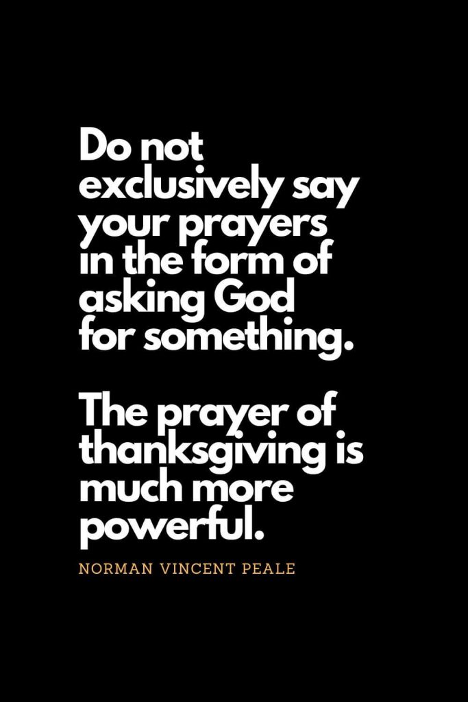 Prayer quotes (29): Do not exclusively say your prayers in the form of asking God for something. The prayer of thanksgiving is much more powerful. - Norman Vincent Peale