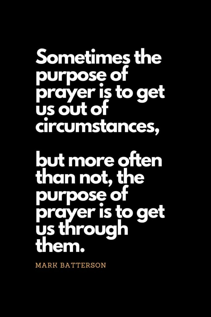 Prayer quotes (30): Sometimes the purpose of prayer is to get us out of circumstances, but more often than not, the purpose of prayer is to get us through them. - Mark Batterson