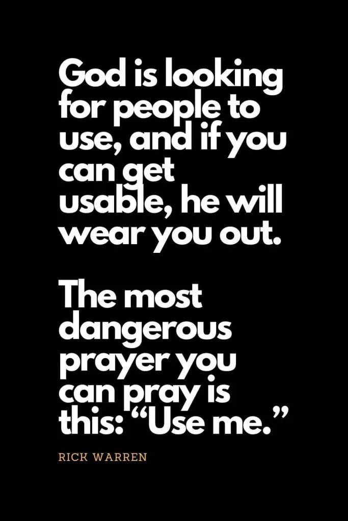 Prayer quotes (33): God is looking for people to use, and if you can get usable, he will wear you out. The most dangerous prayer you can pray is this: "Use me." - Rick Warren