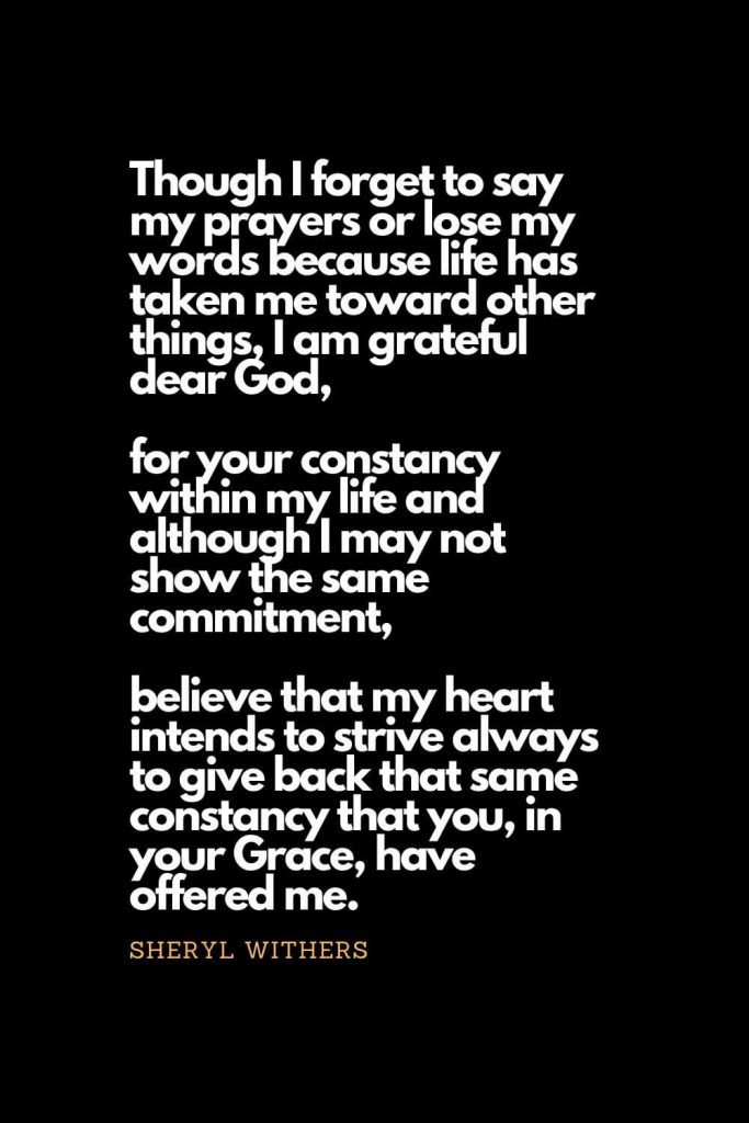 Prayer quotes (51): Though I forget to say my prayers or lose my words because life has taken me toward other things, I am grateful dear God, for your constancy within my life and although I may not show the same commitment, believe that my heart intends to strive always to give back that same constancy that you, in your Grace, have offered me. Sheryl Withers