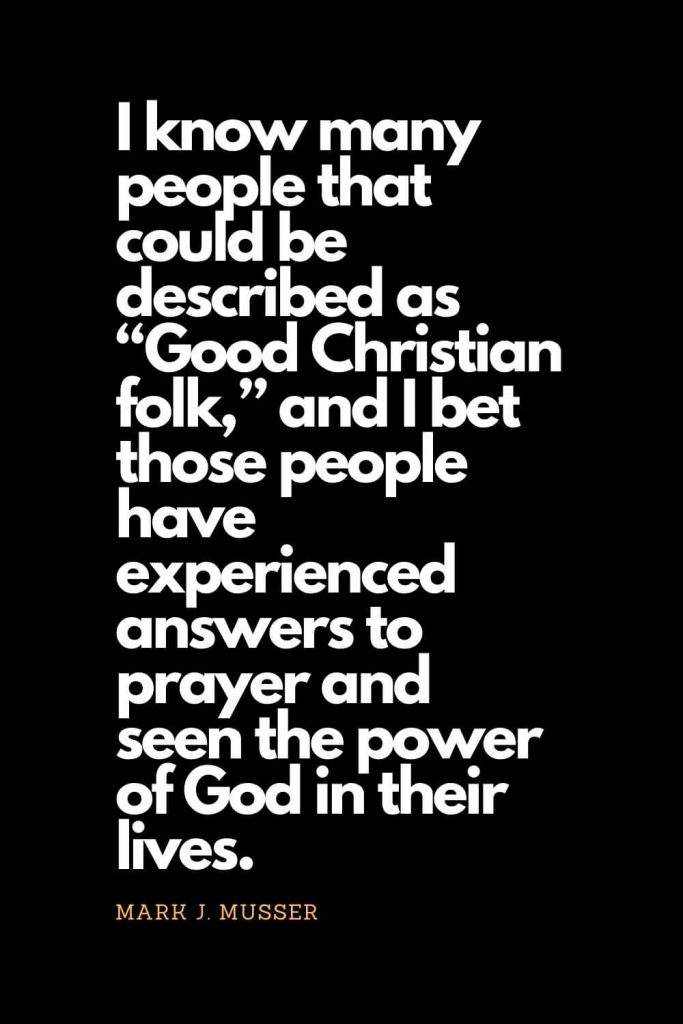 Prayer quotes (56): I know many people that could be described as “Good Christian folk,” and I bet those people have experienced answers to prayer and seen the power of God in their lives. - Mark J. Musser