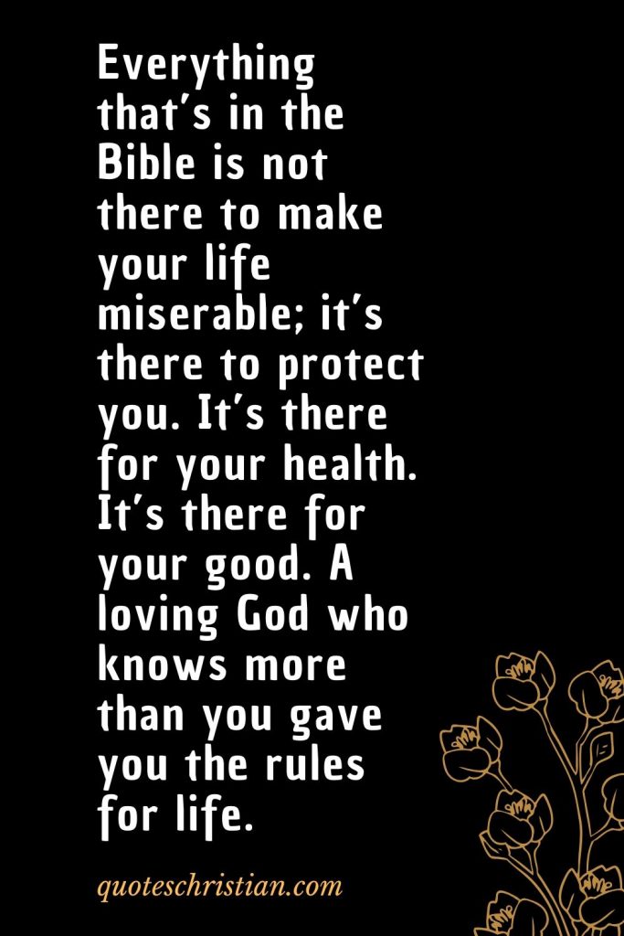 Quotes about the Bible (29): Everything that’s in the Bible is not there to make your life miserable; it’s there to protect you. It’s there for your health. It’s there for your good. A loving God who knows more than you gave you the rules for life.