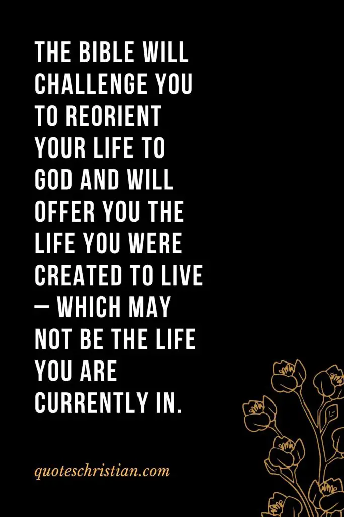 Quotes about the Bible (3): The Bible will challenge you to reorient your life to God and will offer you the life you were created to live - which may not be the life you are currently in.