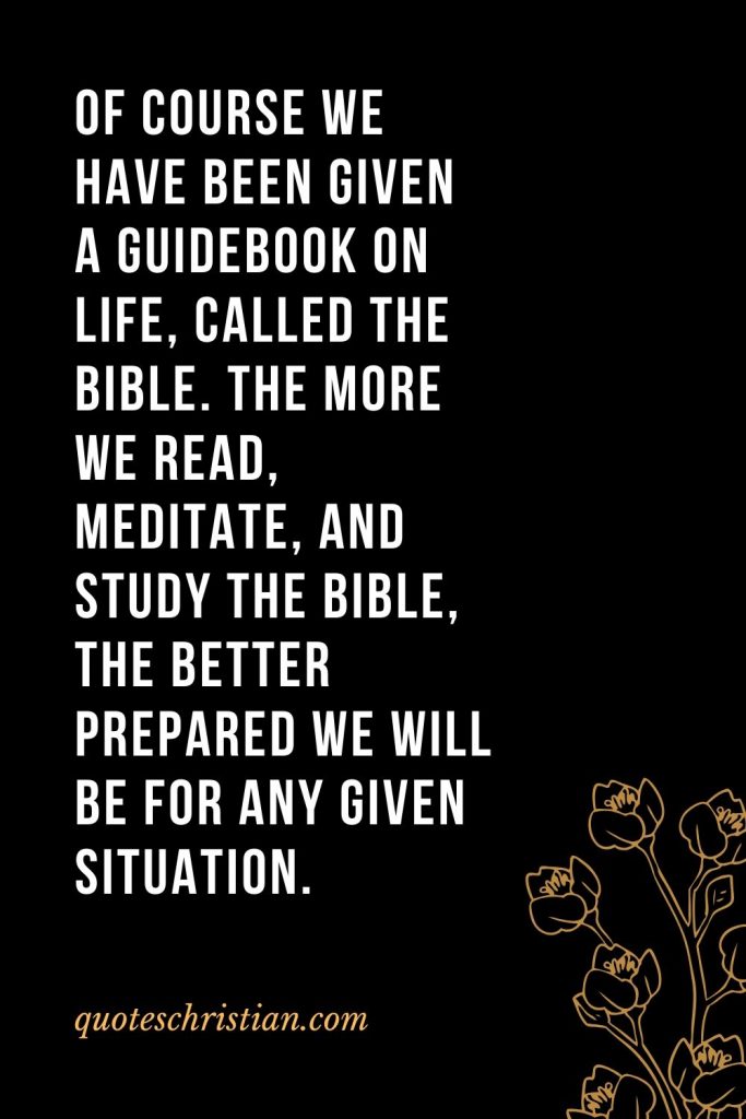 Quotes about the Bible (4): Of course we have been given a guidebook on life, called the Bible. The more we read, meditate, and study the Bible, the better prepared we will be for any given situation.