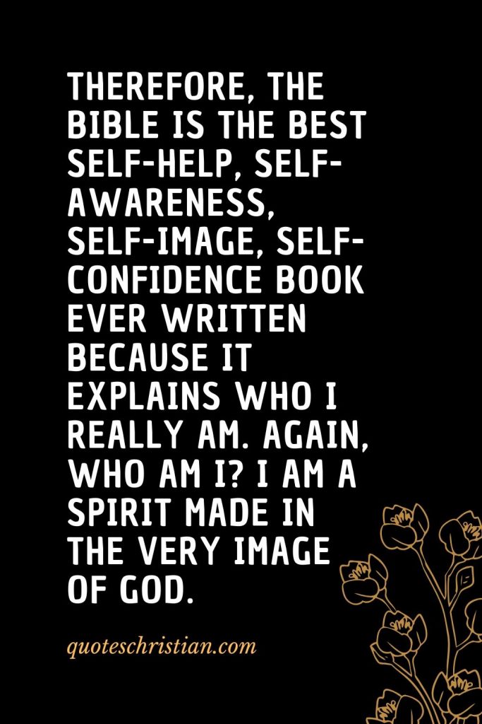 Quotes about the Bible (43): Therefore, the Bible is the best self-help, self-awareness, self-image, self-confidence book ever written because it explains who I really am. Again, who am I? I am a spirit made in the very image of God.