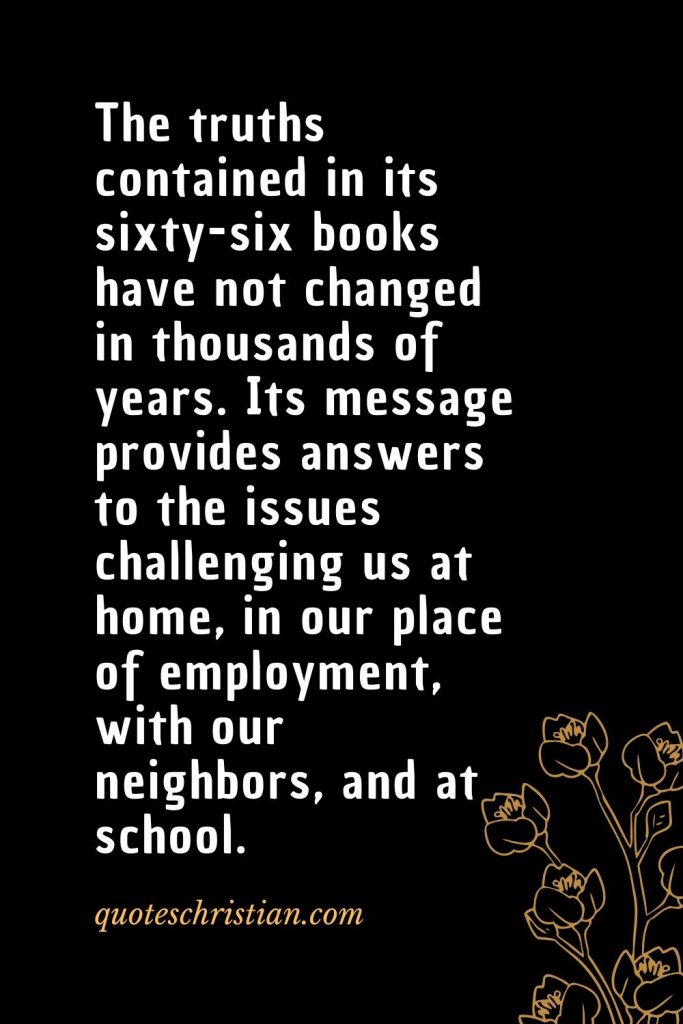 Quotes about the Bible (45): The truths contained in its sixty-six books have not changed in thousands of years. Its message provides answers to the issues challenging us at home, in our place of employment, with our neighbors, and at school.