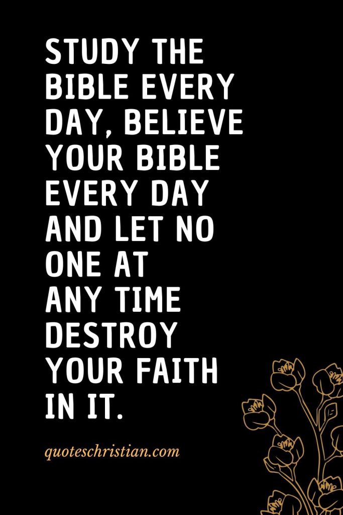 Quotes about the Bible (48): Study the Bible every day, believe your Bible every day and let no one at any time destroy your faith in it.