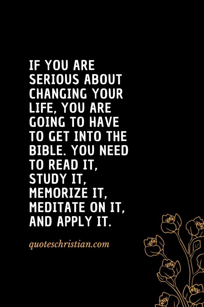 Quotes about the Bible (8): If you are serious about changing your life, you are going to have to get into the Bible. You need to read it, study it, memorize it, meditate on it, and apply it.