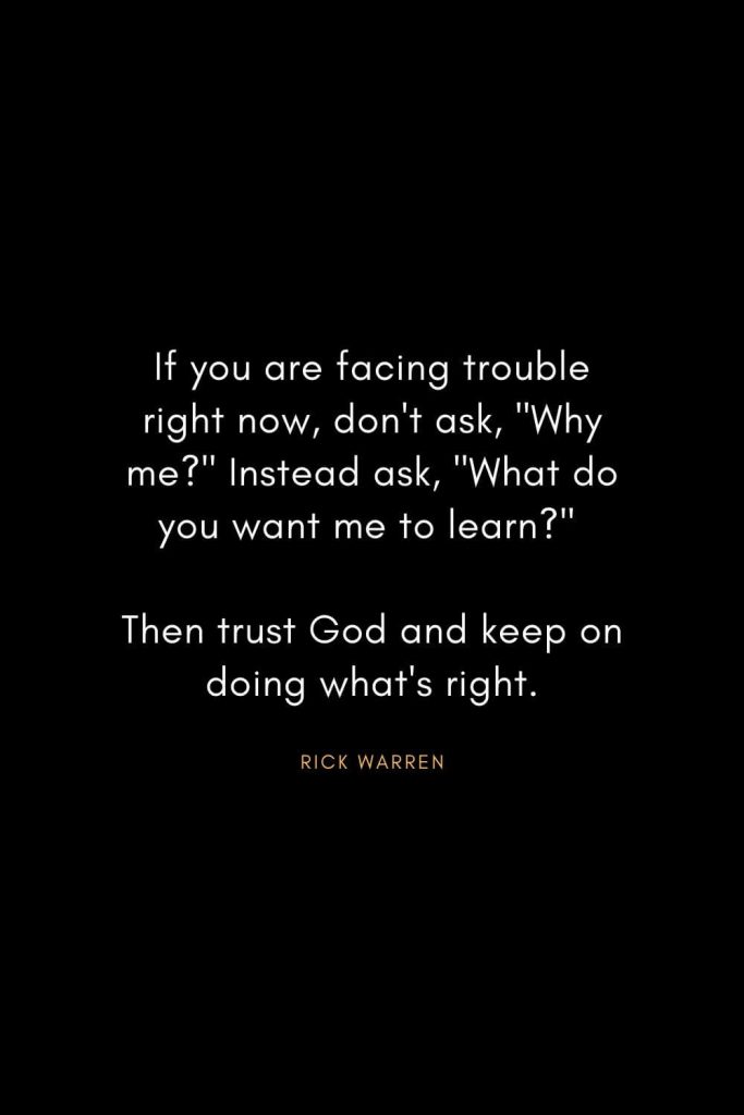 Rick Warren Quotes (12): If you are facing trouble right now, don't ask, "Why me?" Instead ask, "What do you want me to learn?" Then trust God and keep on doing what's right.