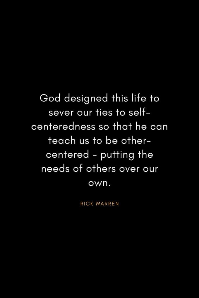 Rick Warren Quotes (2): God designed this life to sever our ties to self-centeredness so that he can teach us to be other-centered - putting the needs of others over our own.