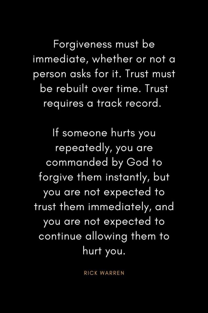 Rick Warren Quotes (22): Forgiveness must be immediate, whether or not a person asks for it. Trust must be rebuilt over time. Trust requires a track record. If someone hurts you repeatedly, you are commanded by God to forgive them instantly, but you are not expected to trust them immediately, and you are not expected to continue allowing them to hurt you.