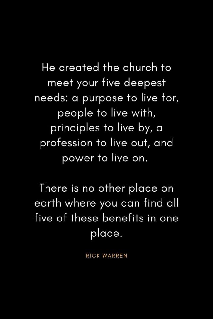 Rick Warren Quotes (28): He created the church to meet your five deepest needs: a purpose to live for, people to live with, principles to live by, a profession to live out, and power to live on. There is no other place on earth where you can find all five of these benefits in one place.