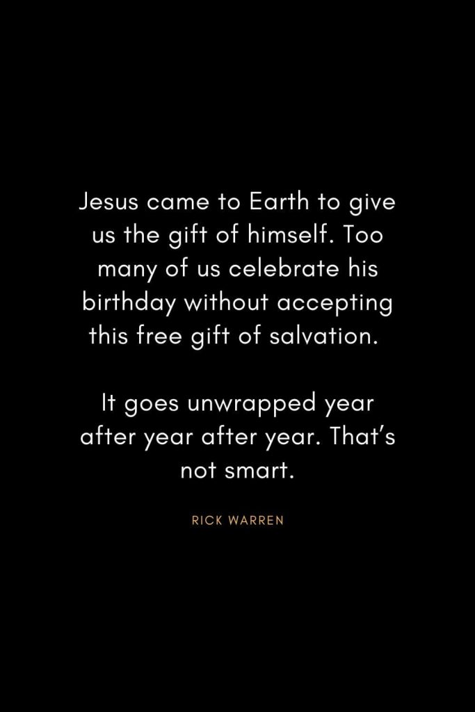 Rick Warren Quotes (3): Jesus came to Earth to give us the gift of himself. Too many of us celebrate his birthday without accepting this free gift of salvation. It goes unwrapped year after year after year. That’s not smart.
