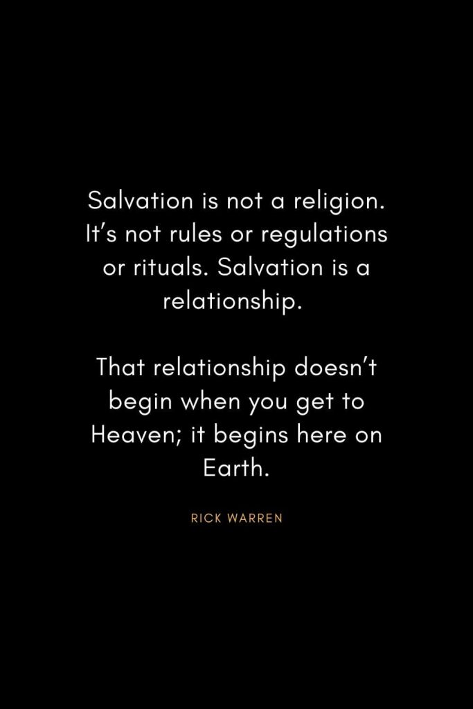 Rick Warren Quotes (36): Salvation is not a religion. It’s not rules or regulations or rituals. Salvation is a relationship. That relationship doesn’t begin when you get to Heaven; it begins here on Earth.