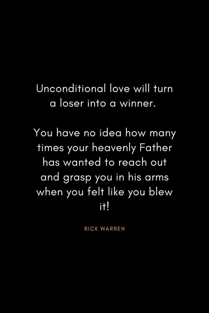 Rick Warren Quotes (40): Unconditional love will turn a loser into a winner. You have no idea how many times your heavenly Father has wanted to reach out and grasp you in his arms when you felt like you blew it!