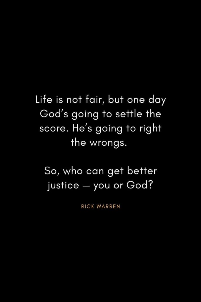 Rick Warren Quotes (44): Life is not fair, but one day God’s going to settle the score. He’s going to right the wrongs. So, who can get better justice — you or God?