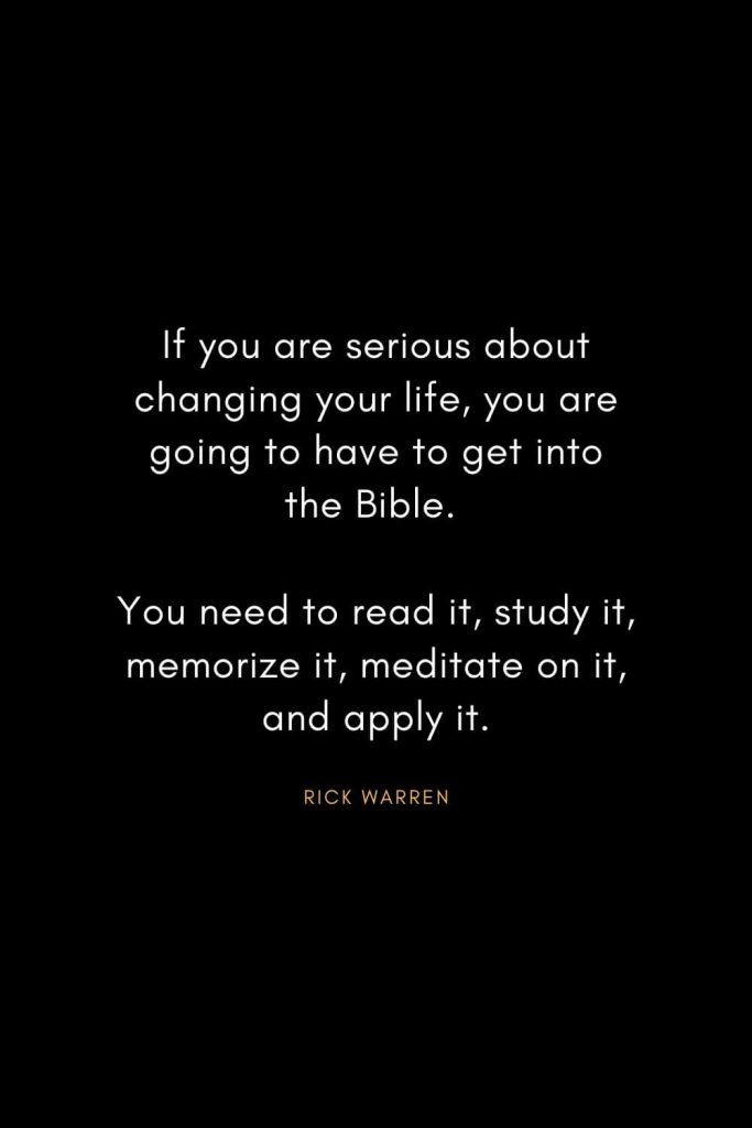 Rick Warren Quotes (49): If you are serious about changing your life, you are going to have to get into the Bible. You need to read it, study it, memorize it, meditate on it, and apply it.