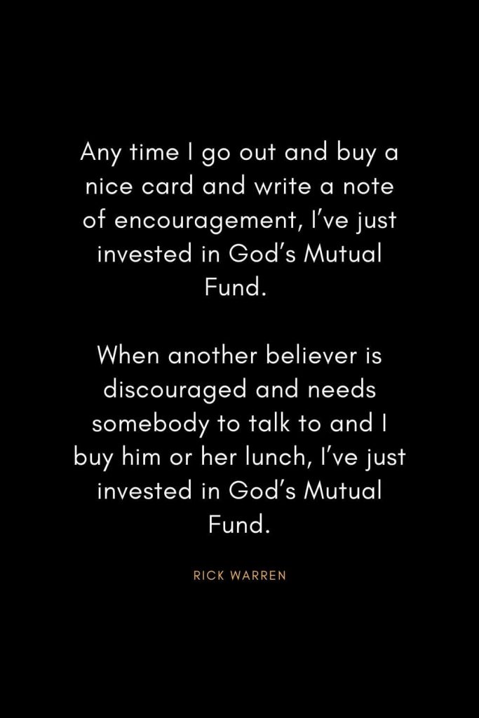 Rick Warren Quotes (5): Any time I go out and buy a nice card and write a note of encouragement, I’ve just invested in God’s Mutual Fund. When another believer is discouraged and needs somebody to talk to and I buy him or her lunch, I’ve just invested in God’s Mutual Fund.