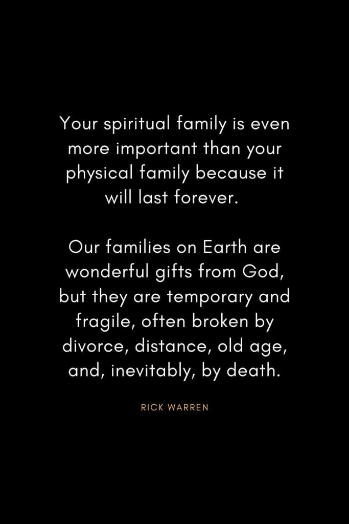 Rick Warren Quotes (50): Your spiritual family is even more important than your physical family because it will last forever. Our families on Earth are wonderful gifts from God, but they are temporary and fragile, often broken by divorce, distance, old age, and, inevitably, by death.