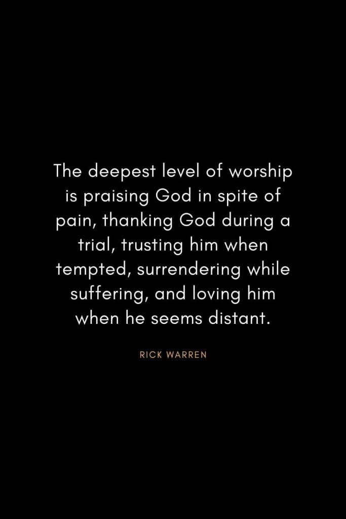 Rick Warren Quotes (55): The deepest level of worship is praising God in spite of pain, thanking God during a trial, trusting him when tempted, surrendering while suffering, and loving him when he seems distant.