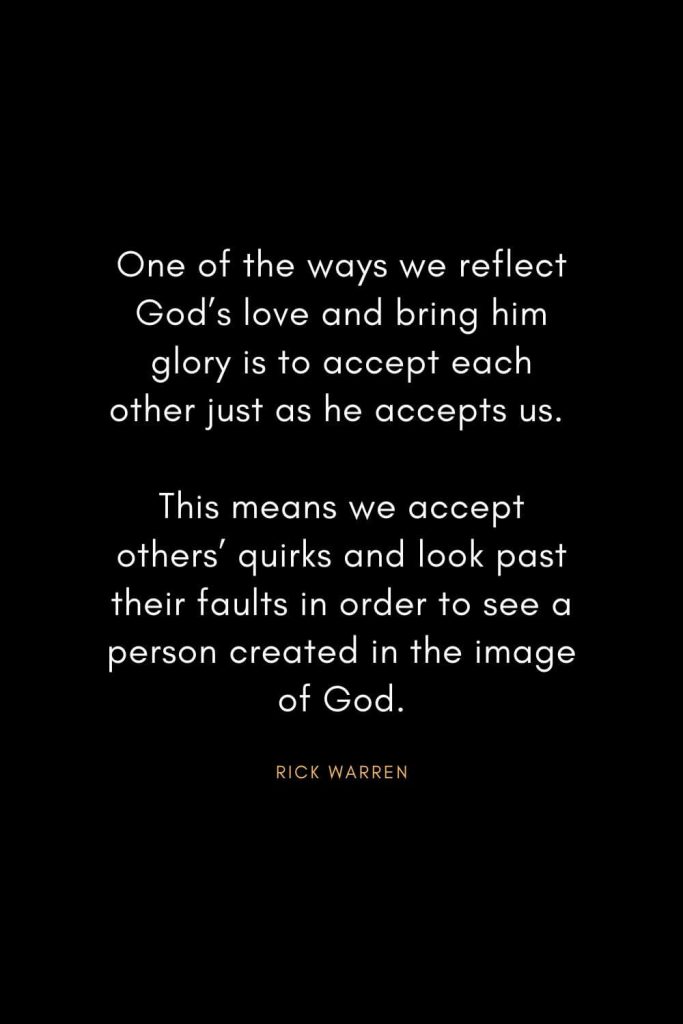 Rick Warren Quotes (59): One of the ways we reflect God’s love and bring him glory is to accept each other just as he accepts us. This means we accept others’ quirks and look past their faults in order to see a person created in the image of God.