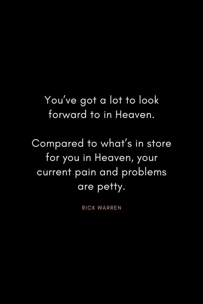 Rick Warren Quotes (60): You’ve got a lot to look forward to in Heaven. Compared to what’s in store for you in Heaven, your current pain and problems are petty.