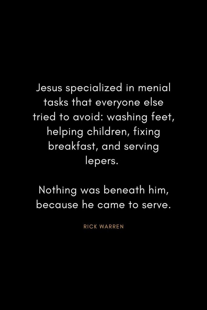 Rick Warren Quotes (61): Jesus specialized in menial tasks that everyone else tried to avoid: washing feet, helping children, fixing breakfast, and serving lepers. Nothing was beneath him, because he came to serve.