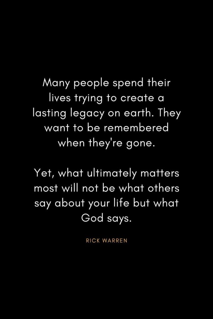 Rick Warren Quotes (64): Many people spend their lives trying to create a lasting legacy on earth. They want to be remembered when they're gone. Yet, what ultimately matters most will not be what others say about your life but what God says.