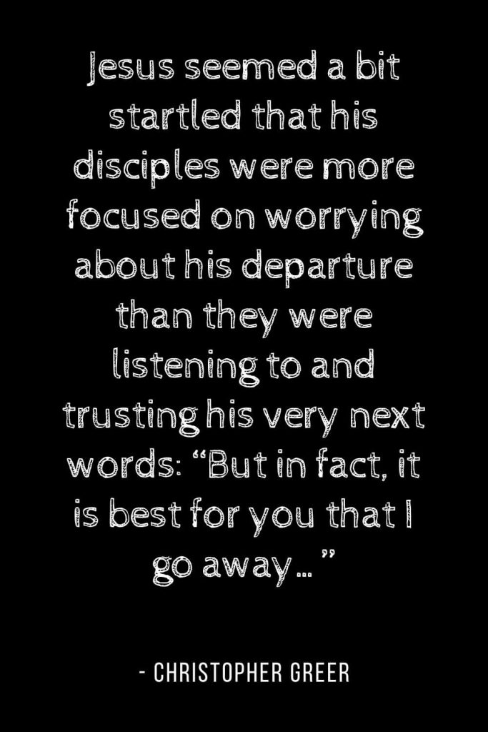 Worry Quotes (11): Jesus seemed a bit startled that his disciples were more focused on worrying about his departure than they were listening to and trusting his very next words: “But in fact, it is best for you that I go away...”