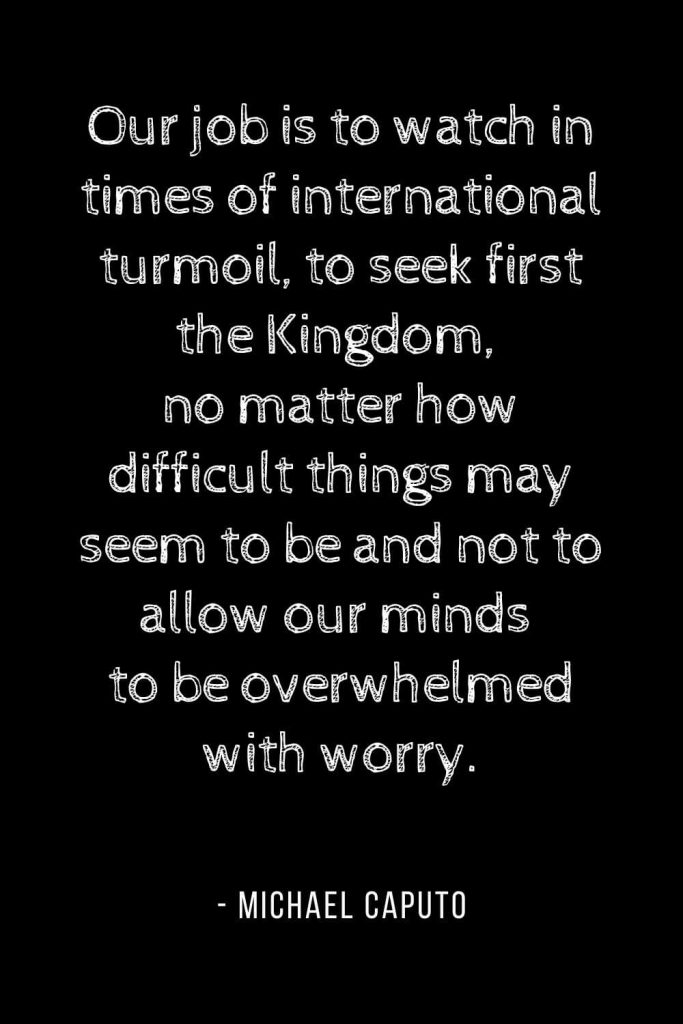 Worry Quotes (13): Our job is to watch in times of international turmoil, to seek first the Kingdom, no matter how difficult things may seem to be and not to allow our minds to be overwhelmed with worry.